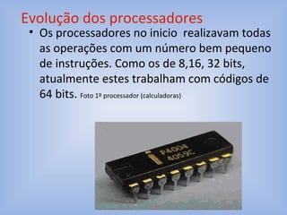 • Os processadores no inicio realizavam todas
as operações com um número bem pequeno
de instruções. Como os de 8,16, 32 bits,
atualmente estes trabalham com códigos de
64 bits. Foto 1º processador (calculadoras)
Evolução dos processadores
 