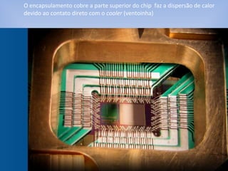 O encapsulamento cobre a parte superior do chip faz a dispersão de calor
devido ao contato direto com o cooler (ventoinha)
 