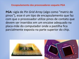 PGA: sigla de Pin Grid Array (algo como "matriz de
pinos"), esse é um tipo de encapsulamento que faz
com que o processador utilize pinos de contato que
devem ser inseridos em um encaixe adequado na
placa-mãe do computador onde a pastilha fica
parcialmente exposta na parte superior do chip.
Encapsulamento dos processadores soquete PGA
 