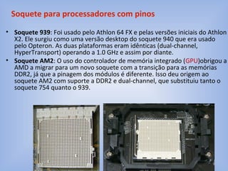 • Soquete 939: Foi usado pelo Athlon 64 FX e pelas versões iniciais do Athlon
X2. Ele surgiu como uma versão desktop do soquete 940 que era usado
pelo Opteron. As duas plataformas eram idênticas (dual-channel,
HyperTransport) operando a 1.0 GHz e assim por diante.
• Soquete AM2: O uso do controlador de memória integrado (GPU)obrigou a
AMD a migrar para um novo soquete com a transição para as memórias
DDR2, já que a pinagem dos módulos é diferente. Isso deu origem ao
soquete AM2 com suporte a DDR2 e dual-channel, que substituiu tanto o
soquete 754 quanto o 939.
Soquete para processadores com pinos
 