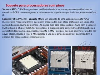 Soquete AM3: O AM3 surgiu da necessidade de oferecer um soquete compatível com as
memórias DDR3, que começaram a se tornar mais populares a partir do lançamento do Core
i7.
Soquete FM (A4/A6/A8) , Soquete FM2 é um soquete de CPU usado pelas AMD APUs
(Accelerated Processing Units) que unem processador mais placa gráfica em um único chip
com um baixo consumo de energia. As placas-mãe para processadores AMD com o soquete
FM2 utilizam o Chipset A85X.Por outro lado, a migração para as memórias DDR3 quebrou a
compatibilidade com os processadores AM2 e AM2+ antigos, que não podem ser usados nas
novas placas. Devido a isso, o AM3 adotou o uso de 3 pinos de controle, que impedem o
encaixe dos processadores incompatíveis.
Soquete para processadores com pinos
 