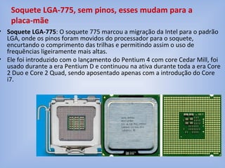 • Soquete LGA-775: O soquete 775 marcou a migração da Intel para o padrão
LGA, onde os pinos foram movidos do processador para o soquete,
encurtando o comprimento das trilhas e permitindo assim o uso de
frequências ligeiramente mais altas.
• Ele foi introduzido com o lançamento do Pentium 4 com core Cedar Mill, foi
usado durante a era Pentium D e continuou na ativa durante toda a era Core
2 Duo e Core 2 Quad, sendo aposentado apenas com a introdução do Core
i7.
Soquete LGA-775, sem pinos, esses mudam para a
placa-mãe
 