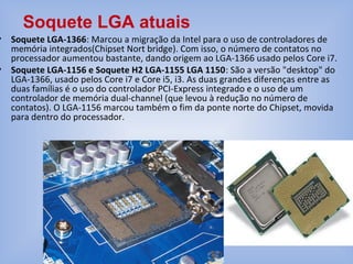 • Soquete LGA-1366: Marcou a migração da Intel para o uso de controladores de
memória integrados(Chipset Nort bridge). Com isso, o número de contatos no
processador aumentou bastante, dando origem ao LGA-1366 usado pelos Core i7.
• Soquete LGA-1156 e Soquete H2 LGA-1155 LGA 1150: São a versão "desktop" do
LGA-1366, usado pelos Core i7 e Core i5, i3. As duas grandes diferenças entre as
duas famílias é o uso do controlador PCI-Express integrado e o uso de um
controlador de memória dual-channel (que levou à redução no número de
contatos). O LGA-1156 marcou também o fim da ponte norte do Chipset, movida
para dentro do processador.
Soquete LGA atuais
 