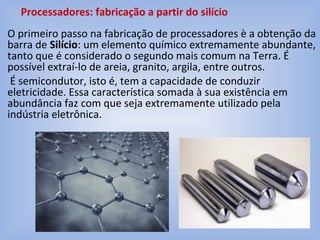 O primeiro passo na fabricação de processadores è a obtenção da
barra de Silício: um elemento químico extremamente abundante,
tanto que é considerado o segundo mais comum na Terra. É
possível extraí-lo de areia, granito, argila, entre outros.
É semicondutor, isto é, tem a capacidade de conduzir
eletricidade. Essa característica somada à sua existência em
abundância faz com que seja extremamente utilizado pela
indústria eletrônica.
Processadores: fabricação a partir do silício
 