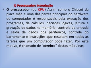 • O processador (ou CPU) Assim como o Chipset da
placa mãe é uma das partes principais do hardware
do computador é responsáveis pela execução dos
programas, de cálculos, decisões lógicas, leitura e
gravação de dados na memória, controle de entrada
e saída de dados dos periféricos, controle do
barramento e instruções que resultam em todas as
tarefas que um computador pode fazer. Por este
motivo, é chamado de "cérebro" destas máquinas.
O Processador: IntroduçãoO Processador: Introdução
 