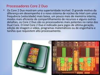 • Os Core 2 Duo mostram uma superioridade incrível. O grande motivo da
diferença em desempenho é o novo sistema de núcleo da Intel com uma
frequência (velocidade) mais baixa, um pouco mais de memória interna,
modos mais eficiente de compartilhamento de recursos e alguns outros
detalhes, os Core 2 Duo são os processadores mais potentes no ramo dos
Dual Core. O Intel Core 2 Duo é indicado para jogos de última geração,
edição de imagem e vídeo, programas matemáticos ou de engenharia e
tarefas que requisitem alto processamento.
Processadores Core 2 Duo
 