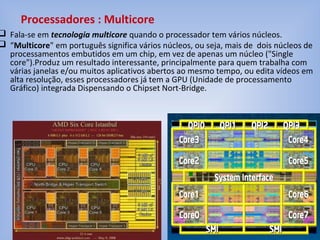  Fala-se em tecnologia multicore quando o processador tem vários núcleos.
 “Multicore" em português significa vários núcleos, ou seja, mais de dois núcleos de
processamentos embutidos em um chip, em vez de apenas um núcleo ("Single
core").Produz um resultado interessante, principalmente para quem trabalha com
várias janelas e/ou muitos aplicativos abertos ao mesmo tempo, ou edita vídeos em
alta resolução, esses processadores já tem a GPU (Unidade de processamento
Gráfico) integrada Dispensando o Chipset Nort-Bridge.
Processadores : Multicore
 