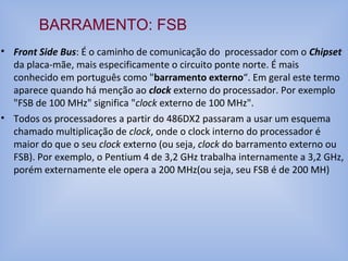 • Front Side Bus: É o caminho de comunicação do processador com o Chipset
da placa-mãe, mais especificamente o circuito ponte norte. É mais
conhecido em português como "barramento externo“. Em geral este termo
aparece quando há menção ao clock externo do processador. Por exemplo
"FSB de 100 MHz" significa "clock externo de 100 MHz".
• Todos os processadores a partir do 486DX2 passaram a usar um esquema
chamado multiplicação de clock, onde o clock interno do processador é
maior do que o seu clock externo (ou seja, clock do barramento externo ou
FSB). Por exemplo, o Pentium 4 de 3,2 GHz trabalha internamente a 3,2 GHz,
porém externamente ele opera a 200 MHz(ou seja, seu FSB é de 200 MH)
BARRAMENTO: FSB
 