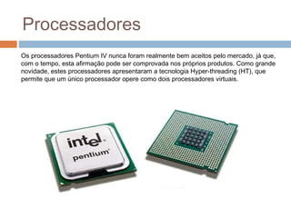 Processadores 
Os processadores Pentium IV nunca foram realmente bem aceitos pelo mercado, já que, 
com o tempo, esta afirmação pode ser comprovada nos próprios produtos. Como grande 
novidade, estes processadores apresentaram a tecnologia Hyper-threading (HT), que 
permite que um único processador opere como dois processadores virtuais. 
 