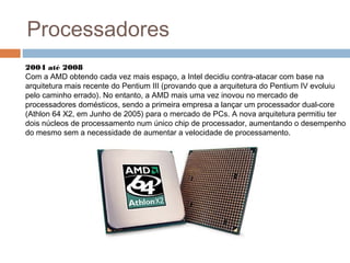 Processadores 
2004 até 2008 
Com a AMD obtendo cada vez mais espaço, a Intel decidiu contra-atacar com base na 
arquitetura mais recente do Pentium III (provando que a arquitetura do Pentium IV evoluiu 
pelo caminho errado). No entanto, a AMD mais uma vez inovou no mercado de 
processadores domésticos, sendo a primeira empresa a lançar um processador dual-core 
(Athlon 64 X2, em Junho de 2005) para o mercado de PCs. A nova arquitetura permitiu ter 
dois núcleos de processamento num único chip de processador, aumentando o desempenho 
do mesmo sem a necessidade de aumentar a velocidade de processamento. 
 
