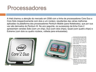 Processadores 
A Intel chamou a atenção do mercado em 2006 com a linha de processadores Core Duo e 
Core Solo (respectivamente com dois e um núcleo), resultantes das várias melhorias 
aplicadas na plataforma dos processadores Pentium Mobile (para Notebooks), que por sua 
vez são derivados do Pentium III. No ano seguinte, os sucessores da linha Core 2 
apresentam versões Solo (com um chip), Duo (com dois chips), Quad (com quatro chips) e 
Extreme (com dois ou quatro núcleos, voltada para entusiastas). 
 
