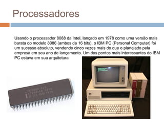 Processadores 
Usando o processador 8088 da Intel, lançado em 1978 como uma versão mais 
barata do modelo 8086 (ambos de 16 bits), o IBM PC (Personal Computer) foi 
um sucesso absoluto, vendendo cinco vezes mais do que o planejado pela 
empresa em seu ano de lançamento. Um dos pontos mais interessantes do IBM 
PC estava em sua arquitetura 
 