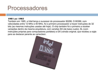 Processadores 
1984 até 1985 
Também em 1985, a Intel lança o sucessor do processador 80286. O 80386, com 
velocidades entre 12 MHz e 40 MHz, foi o primeiro processador a trazer instruções de 32 
bits (as mesmas instruções usadas até hoje). O chip também foi o primeiro a receber 
variações dentro da mesma arquitetura, com versões SX (de baixo custo), SL (com 
instruções próprias para computadores portáteis) e DX (versão original, que recebeu a sigla 
para se destacar perante as variações). 
 