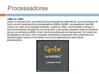 Processadores 
1985 até 1993 
nasceu a empresa Cyrix, que fabricava co-processadores matemáticos, que aumentavam de 
forma visível o desempenho de processadores 80286 e 80386 - processadores Intel 486 
vinham com este co-processador embutido. A partir de 1992, a Cyrix também começou a 
criar processadores compatíveis com os da Intel, o que rendeu processos entre as empresas 
(já que, ao contrário da AMD, a Cyrix não tinha autorização da Intel para tal). Os nomes dos 
processadores da Cyrix, com numeração semelhante à usada pela Intel, juntamente com 
decisões legais, fizeram a Intel adotar uma marca registrada para seus futuros 
processadores. 
 