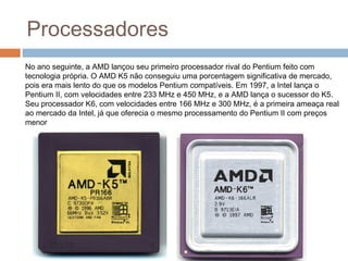 Processadores 
No ano seguinte, a AMD lançou seu primeiro processador rival do Pentium feito com 
tecnologia própria. O AMD K5 não conseguiu uma porcentagem significativa de mercado, 
pois era mais lento do que os modelos Pentium compatíveis. Em 1997, a Intel lança o 
Pentium II, com velocidades entre 233 MHz e 450 MHz, e a AMD lança o sucessor do K5. 
Seu processador K6, com velocidades entre 166 MHz e 300 MHz, é a primeira ameaça real 
ao mercado da Intel, já que oferecia o mesmo processamento do Pentium II com preços 
menor 
 