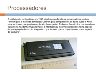 Processadores 
A Intel decidiu contra atacar em 1998, dividindo sua família de processadores em três: 
Pentium para o mercado doméstico; Celeron, para computadores de baixo custo; e Xeon, 
para servidores que precisavam de alto desempenho. Embora o formato dos processadores 
fisicamente não tenha mudado muito, a Intel resolveu inserir seus recursos numa espécie 
de placa própria de circuito integrado, o que fez com que os chips viessem numa espécie 
de ‘cartucho’. 
 