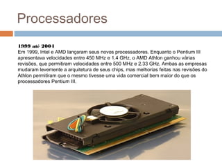 Processadores 
1999 até 2004 
Em 1999, Intel e AMD lançaram seus novos processadores. Enquanto o Pentium III 
apresentava velocidades entre 450 MHz e 1.4 GHz, o AMD Athlon ganhou várias 
revisões, que permitiram velocidades entre 500 MHz e 2.33 GHz. Ambas as empresas 
mudaram levemente a arquitetura de seus chips, mas melhorias feitas nas revisões do 
Athlon permitiram que o mesmo tivesse uma vida comercial bem maior do que os 
processadores Pentium III. 
 