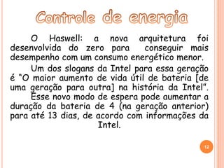 O Haswell: a nova arquitetura foi 
desenvolvida do zero para conseguir mais 
desempenho com um consumo energético menor. 
Um dos slogans da Intel para essa geração 
é “O maior aumento de vida útil de bateria [de 
uma geração para outra] na história da Intel”. 
Esse novo modo de espera pode aumentar a 
duração da bateria de 4 (na geração anterior) 
para até 13 dias, de acordo com informações da 
Intel. 
12 
 