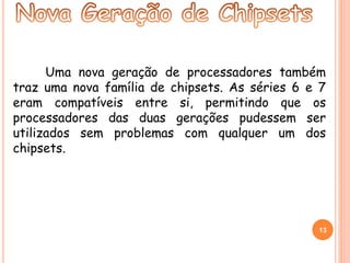 Uma nova geração de processadores também 
traz uma nova família de chipsets. As séries 6 e 7 
eram compatíveis entre si, permitindo que os 
processadores das duas gerações pudessem ser 
utilizados sem problemas com qualquer um dos 
chipsets. 
13 
 