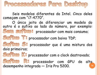 Seis modelos diferentes da Intel. Cinco deles 
começam com “i7-4770”. 
O único jeito de diferenciar um modelo do 
outro é o sufixo ao lado do número, por exemplo: 
processador com mais consumo; 
processador com baixo TDP; 
processador que é uma mistura dos 
dois primeiros; 
processador com o clock destravado; 
processador com GPU de alto 
desempenho integrada — Iris Pro 5200. 14 
 