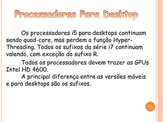 Os processadores i5 para desktops continuam 
sendo quad-core, mas perdem a função Hyper- 
Threading. Todos os sufixos da série i7 continuam 
valendo, com exceção do sufixo R. 
Todos os processadores devem trazer as GPUs 
Intel HD 4600. 
A principal diferença entre as versões móveis 
e para desktops são os sufixos. 
15 
 