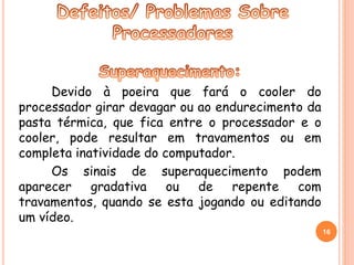 Devido à poeira que fará o cooler do 
processador girar devagar ou ao endurecimento da 
pasta térmica, que fica entre o processador e o 
cooler, pode resultar em travamentos ou em 
completa inatividade do computador. 
Os sinais de superaquecimento podem 
aparecer gradativa ou de repente com 
travamentos, quando se esta jogando ou editando 
um vídeo. 
16 
 
