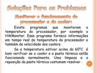 Existe programas que monitoram a 
temperatura do processador, por exemplo o 
HWMonitor. Esse programa fornece informações 
em tempo real da temperatura do processador e 
também da velocidade dos coolers. 
Se a temperatura estiver acima do 60°C é 
bom verificar se o cooler e a pasta térmica estão 
funcionando normalmente. Uma limpeza e a 
reposição da pasta térmica costumam resolver . 17 
 