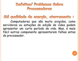 Computadores que são muito exigidos, como 
servidores ou estações de edição de vídeo podem 
apresentar um curto período de vida. Mas, é mais 
fácil outros componente apresentarem falhas antes 
do processador. 
18 
 