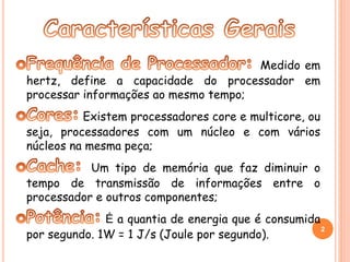 Medido em 
hertz, define a capacidade do processador em 
processar informações ao mesmo tempo; 
Existem processadores core e multicore, ou 
seja, processadores com um núcleo e com vários 
núcleos na mesma peça; 
Um tipo de memória que faz diminuir o 
tempo de transmissão de informações entre o 
processador e outros componentes; 
É a quantia de energia que é consumida 
por segundo. 1W = 1 J/s (Joule por segundo). 2 
 