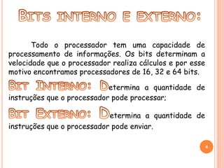 Todo o processador tem uma capacidade de 
processamento de informações. Os bits determinam a 
velocidade que o processador realiza cálculos e por esse 
motivo encontramos processadores de 16, 32 e 64 bits. 
etermina a quantidade de 
instruções que o processador pode processar; 
etermina a quantidade de 
instruções que o processador pode enviar. 
4 
 