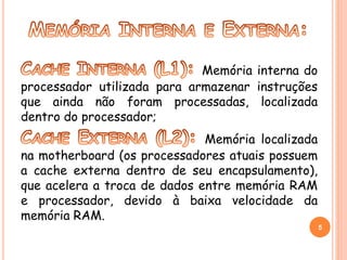 Memória interna do 
processador utilizada para armazenar instruções 
que ainda não foram processadas, localizada 
dentro do processador; 
Memória localizada 
na motherboard (os processadores atuais possuem 
a cache externa dentro de seu encapsulamento), 
que acelera a troca de dados entre memória RAM 
e processador, devido à baixa velocidade da 
memória RAM. 
5 
 