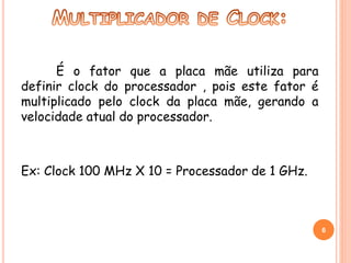É o fator que a placa mãe utiliza para 
definir clock do processador , pois este fator é 
multiplicado pelo clock da placa mãe, gerando a 
velocidade atual do processador. 
Ex: Clock 100 MHz X 10 = Processador de 1 GHz. 
6 
 