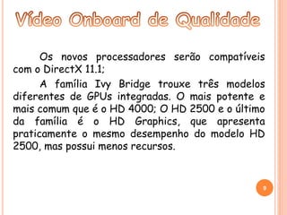 Os novos processadores serão compatíveis 
com o DirectX 11.1; 
A família Ivy Bridge trouxe três modelos 
diferentes de GPUs integradas. O mais potente e 
mais comum que é o HD 4000; O HD 2500 e o último 
da família é o HD Graphics, que apresenta 
praticamente o mesmo desempenho do modelo HD 
2500, mas possui menos recursos. 
9 
 