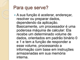 Para que serve?
 A sua função é acelerar, endereçar,
resolver ou preparar dados,
dependendo da aplicação.
Basicamente, um processador é uma
poderosa máquina de calcular: Ela
recebe um determinado volume de
dados, orientados em padrão binário 0
e 1 e tem a função de responder a
esse volume, processando a
informação com base em instruções
armazenadas em sua memória
interna.
 