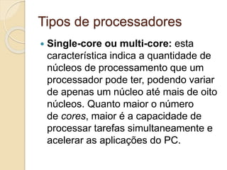 Tipos de processadores
 Single-core ou multi-core: esta
característica indica a quantidade de
núcleos de processamento que um
processador pode ter, podendo variar
de apenas um núcleo até mais de oito
núcleos. Quanto maior o número
de cores, maior é a capacidade de
processar tarefas simultaneamente e
acelerar as aplicações do PC.
 