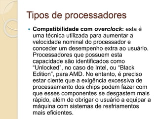 Tipos de processadores
 Compatibilidade com overclock: esta é
uma técnica utilizada para aumentar a
velocidade nominal do processador e
conceder um desempenho extra ao usuário.
Processadores que possuem esta
capacidade são identificados como
“Unlocked”, no caso de Intel, ou “Black
Edition”, para AMD. No entanto, é preciso
estar ciente que a exigência excessiva de
processamento dos chips podem fazer com
que esses componentes se desgastem mais
rápido, além de obrigar o usuário a equipar a
máquina com sistemas de resfriamentos
mais eficientes.
 