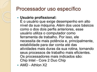 Processador uso específico
 Usuário profissional:
É o usuário que exige desempenho em alto
nível da sua máquina. Além dos usos básicos
como o dos dois perfis anteriores, esse
usuário utiliza o computador como
ferramenta de trabalho. Por isso, ele
necessita de mais potência e, principalmente,
estabilidade para dar conta até das
atividades mais duras da sua rotina, tornando
seus processos de trabalho mais eficientes.
Os processadores mais indicados são:
Chip Intel - Core 2 Duo Chip
 AMD - Athlon X2
 
