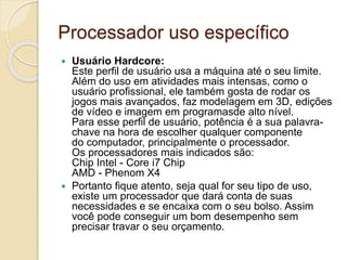 Processador uso específico
 Usuário Hardcore:
Este perfil de usuário usa a máquina até o seu limite.
Além do uso em atividades mais intensas, como o
usuário profissional, ele também gosta de rodar os
jogos mais avançados, faz modelagem em 3D, edições
de vídeo e imagem em programasde alto nível.
Para esse perfil de usuário, potência é a sua palavra-
chave na hora de escolher qualquer componente
do computador, principalmente o processador.
Os processadores mais indicados são:
Chip Intel - Core i7 Chip
AMD - Phenom X4
 Portanto fique atento, seja qual for seu tipo de uso,
existe um processador que dará conta de suas
necessidades e se encaixa com o seu bolso. Assim
você pode conseguir um bom desempenho sem
precisar travar o seu orçamento.
 
