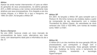 Athlon
Apesar de ainda manter internamente o K para se referir
às gerações de seus processadores, na sétima geração
(K7), a AMD começou a dar nomes comercialmente mais
atrativos aos seus processadores. Era chegada a era dos
nomes chiques, e o Athlon foi o que a inaugurou, em
1999. Em 2001, foi lançado o Athlon XP.
Athlon XP
Em 2001, foi lançado o Athlon XP, para competir com o
Pentium III. Ele tinha números de modelos dados a partir
da comparação de seu desempenho com o modelo
Thunderbird do Athlon Classic. As velocidades de clock
variavam dos 1333 a 1533 MHz, com nomes de modelo
como 1900+ e 3100+.
Duron e Sempron
No ano 2000, havia-se criado um novo mercado de
processadores de baixo custo, alternativos aos mais
caros, com desempenho ideal para a informática do dia a
dia. O Athlon 64
O Athlon 64 é um dos membros da nova geração (K8) de
processadores, que começaram a chegar com a
tecnologia 64 bits incorporada. Essa geração também
teve uma mudança na forma como o barramento do
sistema funciona, recebendo a tecnologia
HyperTransport.
 