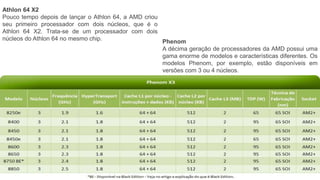 Athlon 64 X2
Pouco tempo depois de lançar o Athlon 64, a AMD criou
seu primeiro processador com dois núcleos, que é o
Athlon 64 X2. Trata-se de um processador com dois
núcleos do Athlon 64 no mesmo chip. Phenom
A décima geração de processadores da AMD possui uma
gama enorme de modelos e características diferentes. Os
modelos Phenom, por exemplo, estão disponíveis em
versões com 3 ou 4 núcleos.
 