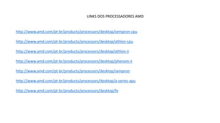 LINKS DOS PROCESSADORES AMD
http://www.amd.com/pt-br/products/processors/desktop/sempron-cpu
http://www.amd.com/pt-br/products/processors/desktop/athlon-cpu
http://www.amd.com/pt-br/products/processors/desktop/athlon-ii
http://www.amd.com/pt-br/products/processors/desktop/phenom-ii
http://www.amd.com/pt-br/products/processors/desktop/sempron
http://www.amd.com/pt-br/products/processors/desktop/a-series-apu
http://www.amd.com/pt-br/products/processors/desktop/fx
 