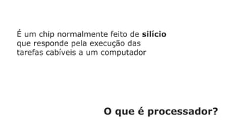 O que é processador?
É um chip normalmente feito de silício
que responde pela execução das
tarefas cabíveis a um computador
 