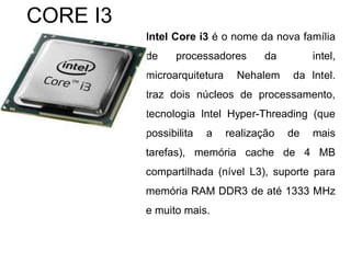 Intel Core i3 é o nome da nova família
de processadores da intel,
microarquitetura Nehalem da Intel.
traz dois núcleos de processamento,
tecnologia Intel Hyper-Threading (que
possibilita a realização de mais
tarefas), memória cache de 4 MB
compartilhada (nível L3), suporte para
memória RAM DDR3 de até 1333 MHz
e muito mais.
CORE I3
 