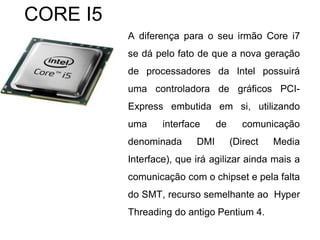A diferença para o seu irmão Core i7
se dá pelo fato de que a nova geração
de processadores da Intel possuirá
uma controladora de gráficos PCI-
Express embutida em si, utilizando
uma interface de comunicação
denominada DMI (Direct Media
Interface), que irá agilizar ainda mais a
comunicação com o chipset e pela falta
do SMT, recurso semelhante ao Hyper
Threading do antigo Pentium 4.
CORE I5
 