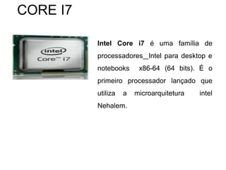 Intel Core i7 é uma família de
processadores Intel para desktop e
notebooks x86-64 (64 bits). É o
primeiro processador lançado que
utiliza a microarquitetura intel
Nehalem.
CORE I7
 