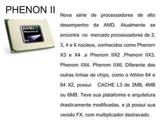 Nova série de processadores de alto
desempenho da AMD. Atualmente se
encontra no mercado processadores de 2,
3, 4 e 6 núcleos, conhecidos como Phenom
X3 e X4 ,e Phenom IIX2 ,Phenom IIX3,
Phenom IIX4, Phenom IIX6. Diferente das
outras linhas de chips, como o Athlon 64 e
64 X2, possui CACHE L3 de 2MB, 4MB
ou 6MB. Teve sua plataforma e arquitetura
drasticamente modificadas, e já possui sua
versão FX, com multiplicador destravado.
PHENON II
 