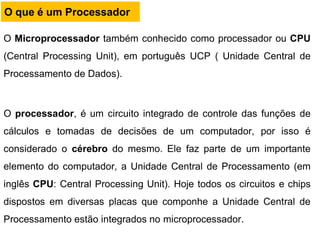 O que é um Processador
O Microprocessador também conhecido como processador ou CPU
(Central Processing Unit), em português UCP ( Unidade Central de
Processamento de Dados).
O processador, é um circuito integrado de controle das funções de
cálculos e tomadas de decisões de um computador, por isso é
considerado o cérebro do mesmo. Ele faz parte de um importante
elemento do computador, a Unidade Central de Processamento (em
inglês CPU: Central Processing Unit). Hoje todos os circuitos e chips
dispostos em diversas placas que componhe a Unidade Central de
Processamento estão integrados no microprocessador.
 