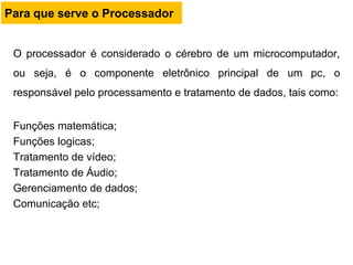O processador é considerado o cérebro de um microcomputador,
ou seja, é o componente eletrônico principal de um pc, o
responsável pelo processamento e tratamento de dados, tais como:
Funções matemática;
Funções logicas;
Tratamento de vídeo;
Tratamento de Áudio;
Gerenciamento de dados;
Comunicação etc;
Para que serve o Processador
 