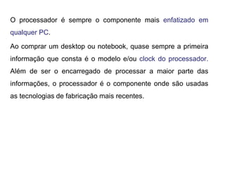 O processador é sempre o componente mais enfatizado em
qualquer PC.
Ao comprar um desktop ou notebook, quase sempre a primeira
informação que consta é o modelo e/ou clock do processador.
Além de ser o encarregado de processar a maior parte das
informações, o processador é o componente onde são usadas
as tecnologias de fabricação mais recentes.
 