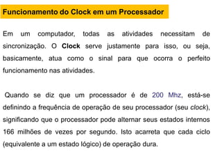 Em um computador, todas as atividades necessitam de
sincronização. O Clock serve justamente para isso, ou seja,
basicamente, atua como o sinal para que ocorra o perfeito
funcionamento nas atividades.
Quando se diz que um processador é de 200 Mhz, está-se
definindo a frequência de operação de seu processador (seu clock),
significando que o processador pode alternar seus estados internos
166 milhões de vezes por segundo. Isto acarreta que cada ciclo
(equivalente a um estado lógico) de operação dura.
Funcionamento do Clock em um Processador
 